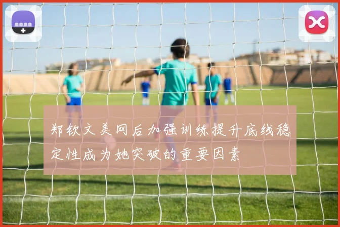 郑钦文美网后加强训练提升底线稳定性成为她突破的重要因素