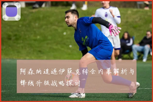 阿森纳追逐伊萨克转会内幕解析与锋线升级战略探讨