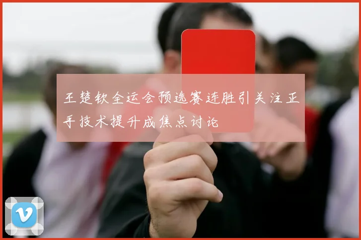 王楚钦全运会预选赛连胜引关注正手技术提升成焦点讨论