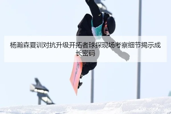 杨瀚森夏训对抗升级开拓者球探现场考察细节揭示成长密码